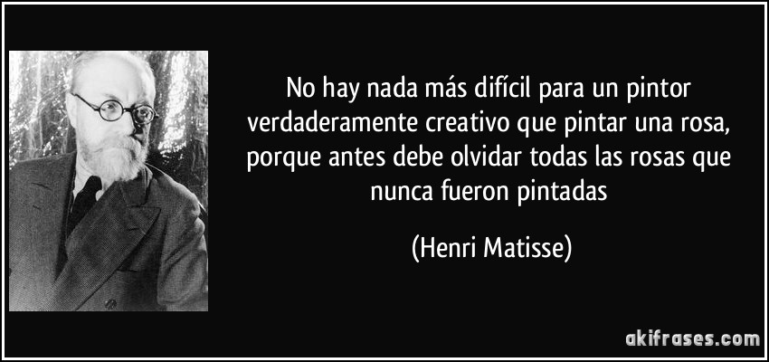 No hay nada más difícil para un pintor verdaderamente creativo que pintar una rosa, porque antes debe olvidar todas las rosas que nunca fueron pintadas (Henri Matisse)