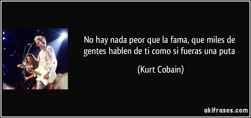 No hay nada peor que la fama, que miles de gentes hablen de ti como si fueras una puta (Kurt Cobain)