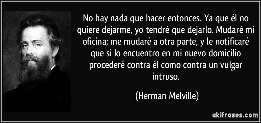 No hay nada que hacer entonces. Ya que él no quiere dejarme, yo tendré que dejarlo. Mudaré mi oficina; me mudaré a otra parte, y le notificaré que si lo encuentro en mi nuevo domicilio procederé contra él como contra un vulgar intruso. (Herman Melville)