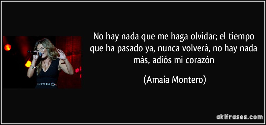 No hay nada que me haga olvidar; el tiempo que ha pasado ya, nunca volverá, no hay nada más, adiós mi corazón (Amaia Montero)