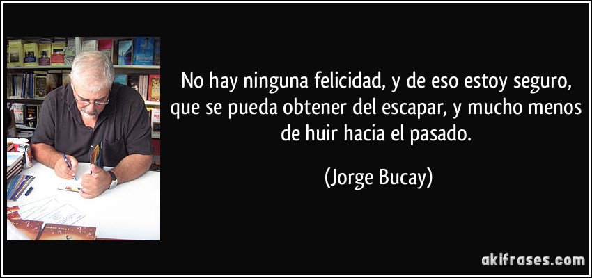 No hay ninguna felicidad, y de eso estoy seguro, que se pueda obtener del escapar, y mucho menos de huir hacia el pasado. (Jorge Bucay)