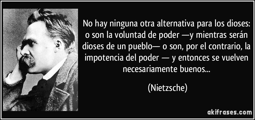 No hay ninguna otra alternativa para los dioses: o son la voluntad de poder —y mientras serán dioses de un pueblo— o son, por el contrario, la impotencia del poder — y entonces se vuelven necesariamente buenos... (Nietzsche)