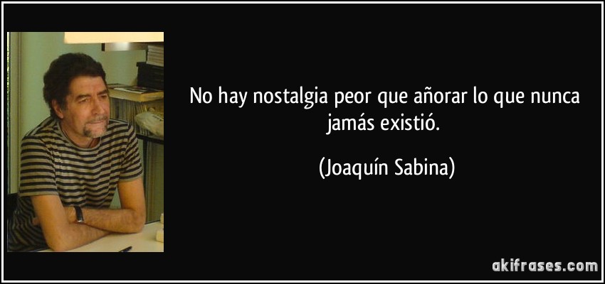 No hay nostalgia peor que añorar lo que nunca jamás existió. (Joaquín Sabina)