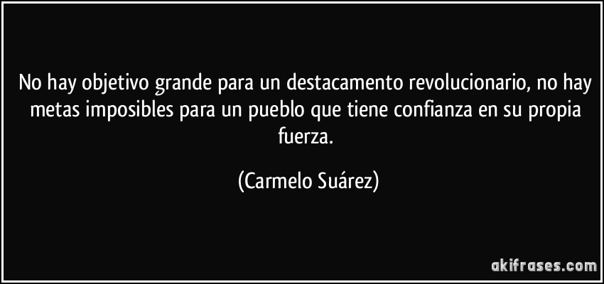 No hay objetivo grande para un destacamento revolucionario, no hay metas imposibles para un pueblo que tiene confianza en su propia fuerza. (Carmelo Suárez)