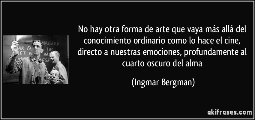No hay otra forma de arte que vaya más allá del conocimiento ordinario como lo hace el cine, directo a nuestras emociones, profundamente al cuarto oscuro del alma (Ingmar Bergman)