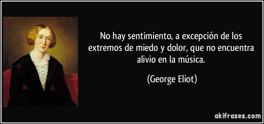 No hay sentimiento, a excepción de los extremos de miedo y dolor, que no encuentra alivio en la música. (George Eliot)