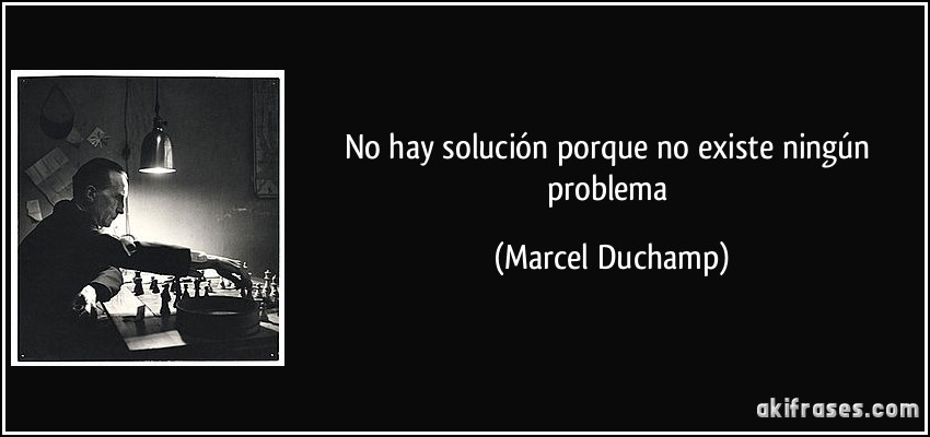 No hay solución porque no existe ningún problema (Marcel Duchamp)