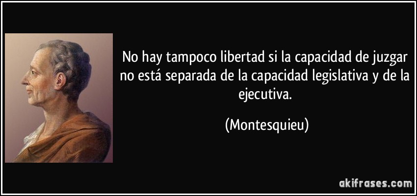 No hay tampoco libertad si la capacidad de juzgar no está separada de la capacidad legislativa y de la ejecutiva. (Montesquieu)