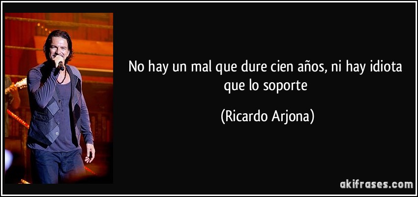No hay un mal que dure cien años, ni hay idiota que lo soporte (Ricardo Arjona)
