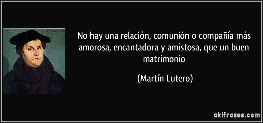 No hay una relación, comunión o compañía más amorosa, encantadora y amistosa, que un buen matrimonio (Martín Lutero)