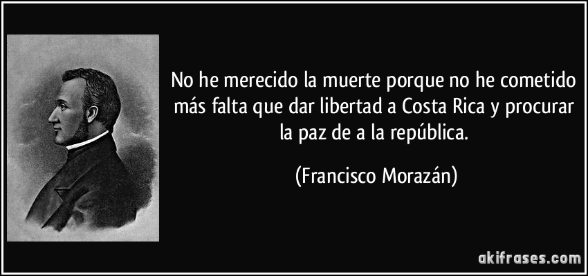 No he merecido la muerte porque no he cometido más falta que dar libertad a Costa Rica y procurar la paz de a la república. (Francisco Morazán)