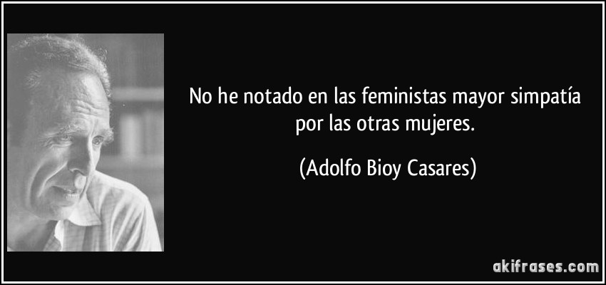 No he notado en las feministas mayor simpatía por las otras mujeres. (Adolfo Bioy Casares)