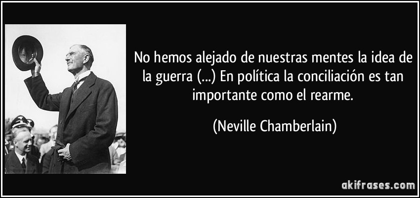 No hemos alejado de nuestras mentes la idea de la guerra (...) En política la conciliación es tan importante como el rearme. (Neville Chamberlain)