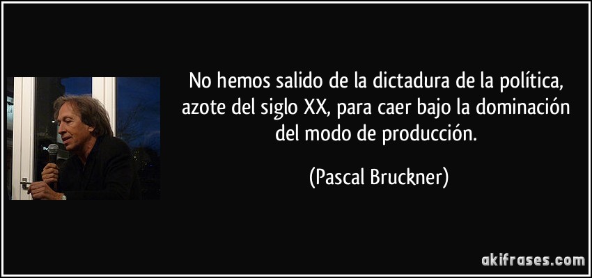 No hemos salido de la dictadura de la política, azote del siglo XX, para caer bajo la dominación del modo de producción. (Pascal Bruckner)