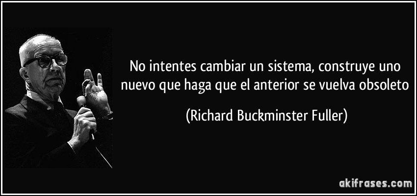 No intentes cambiar un sistema, construye uno nuevo que haga que el anterior se vuelva obsoleto (Richard Buckminster Fuller)