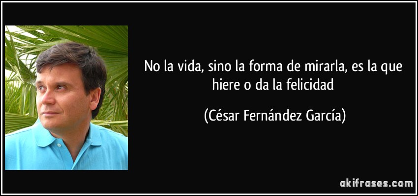 No la vida, sino la forma de mirarla, es la que hiere o da la felicidad (César Fernández García)