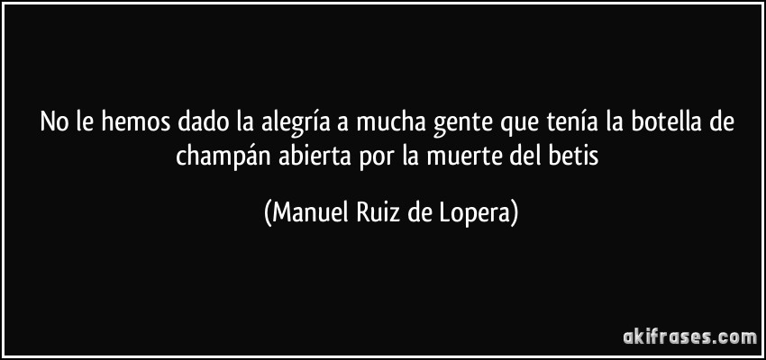 No le hemos dado la alegría a mucha gente que tenía la botella de champán abierta por la muerte del betis (Manuel Ruiz de Lopera)