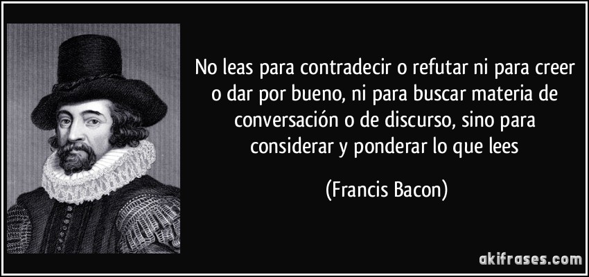 No leas para contradecir o refutar ni para creer o dar por bueno, ni para buscar materia de conversación o de discurso, sino para considerar y ponderar lo que lees (Francis Bacon)