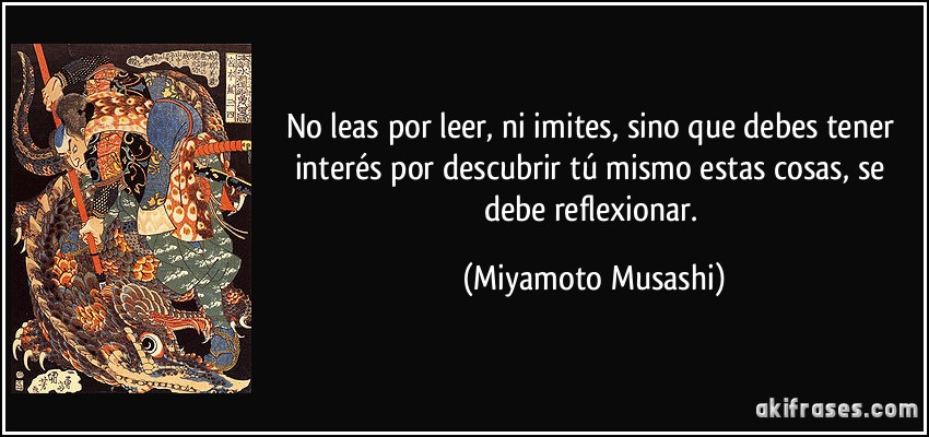No leas por leer, ni imites, sino que debes tener interés por descubrir tú mismo estas cosas, se debe reflexionar. (Miyamoto Musashi)