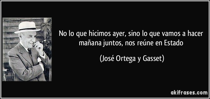 No lo que hicimos ayer, sino lo que vamos a hacer mañana juntos, nos reúne en Estado (José Ortega y Gasset)
