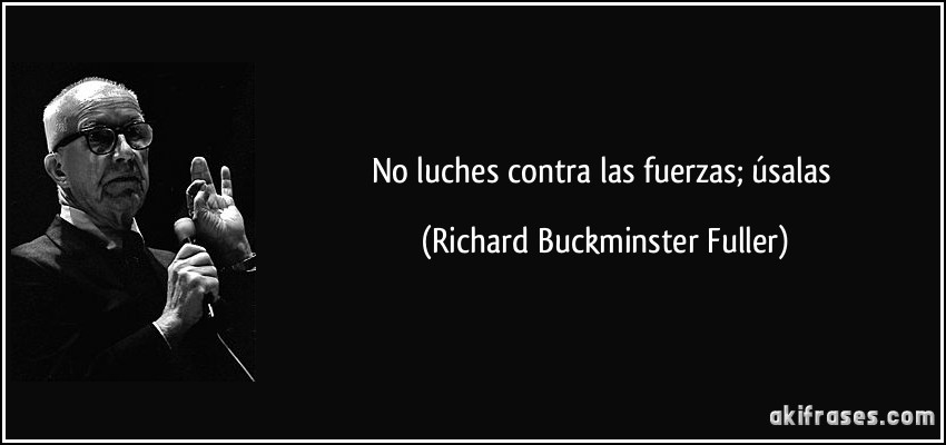 No luches contra las fuerzas; úsalas (Richard Buckminster Fuller)
