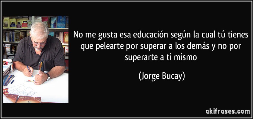 No me gusta esa educación según la cual tú tienes que pelearte por superar a los demás y no por superarte a ti mismo (Jorge Bucay)