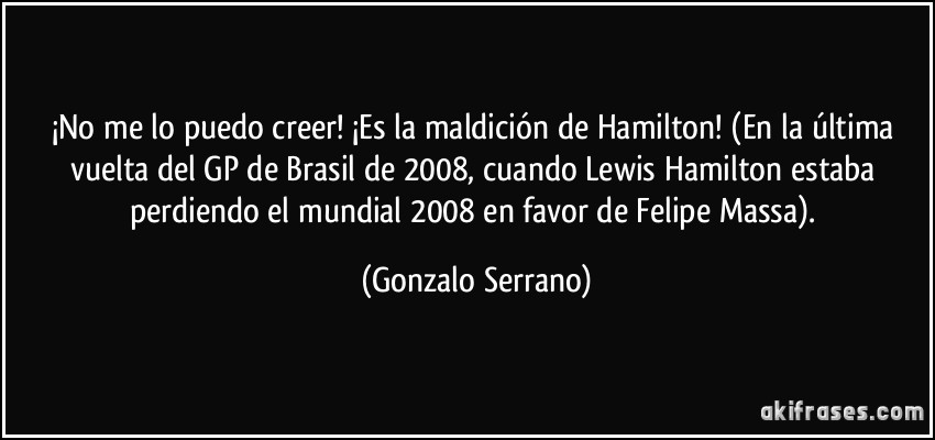 ¡No me lo puedo creer! ¡Es la maldición de Hamilton! (En la última vuelta del GP de Brasil de 2008, cuando Lewis Hamilton estaba perdiendo el mundial 2008 en favor de Felipe Massa). (Gonzalo Serrano)