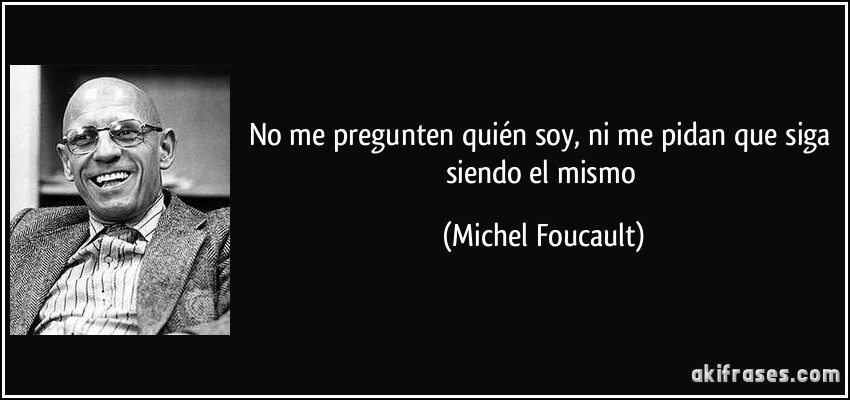 No me pregunten quién soy, ni me pidan que siga siendo el mismo (Michel Foucault)