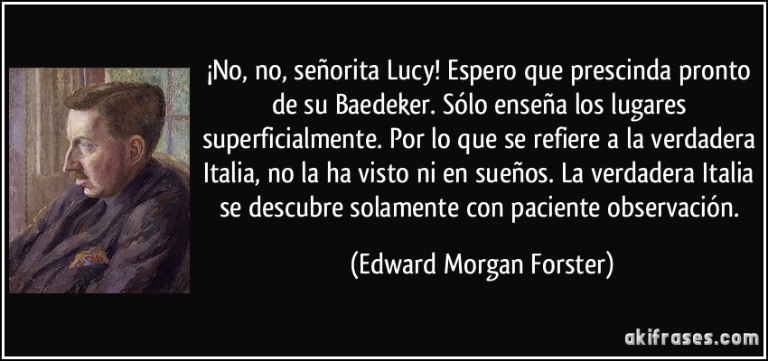 ¡No, no, señorita Lucy! Espero que prescinda pronto de su Baedeker. Sólo enseña los lugares superficialmente. Por lo que se refiere a la verdadera Italia, no la ha visto ni en sueños. La verdadera Italia se descubre solamente con paciente observación. (Edward Morgan Forster)