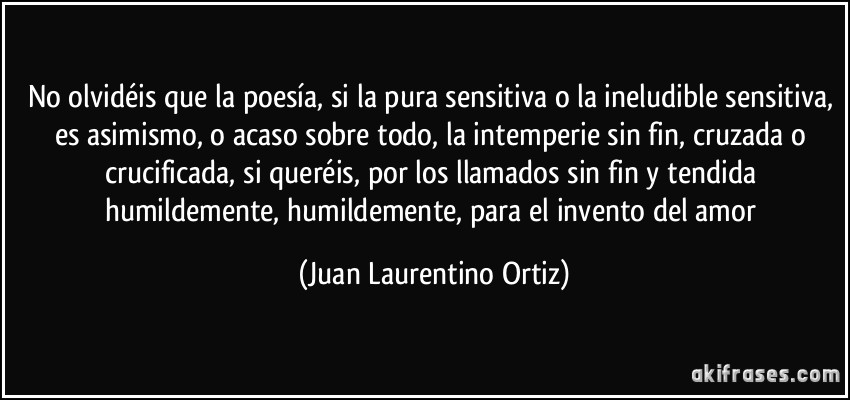 No olvidéis que la poesía, si la pura sensitiva o la ineludible sensitiva, es asimismo, o acaso sobre todo, la intemperie sin fin, cruzada o crucificada, si queréis, por los llamados sin fin y tendida humildemente, humildemente, para el invento del amor (Juan Laurentino Ortiz)