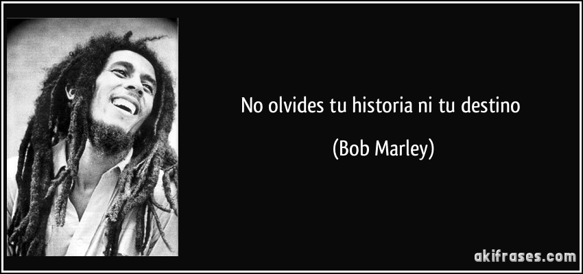 No olvides tu historia ni tu destino (Bob Marley)