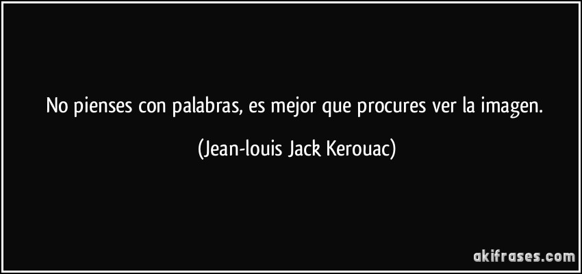 No pienses con palabras, es mejor que procures ver la imagen. (Jean-louis Jack Kerouac)