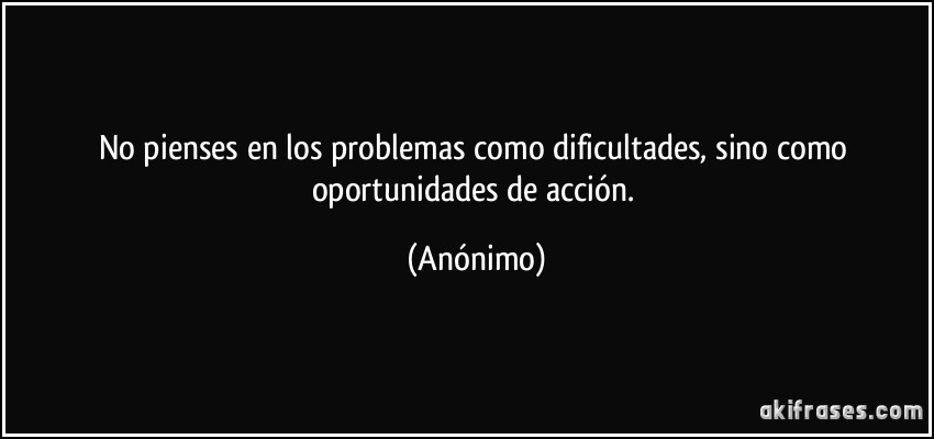 No pienses en los problemas como dificultades, sino como oportunidades de acción. (Anónimo)