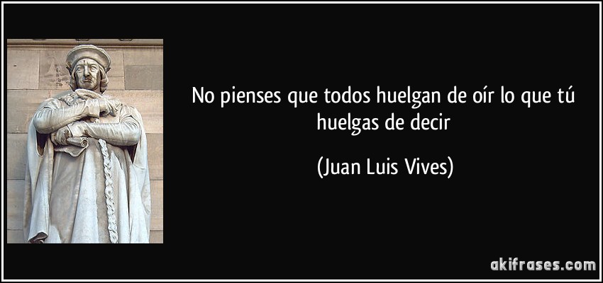 No pienses que todos huelgan de oír lo que tú huelgas de decir (Juan Luis Vives)