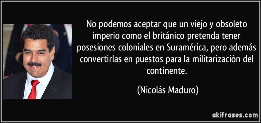 No podemos aceptar que un viejo y obsoleto imperio como el británico pretenda tener posesiones coloniales en Suramérica, pero además convertirlas en puestos para la militarización del continente. (Nicolás Maduro)