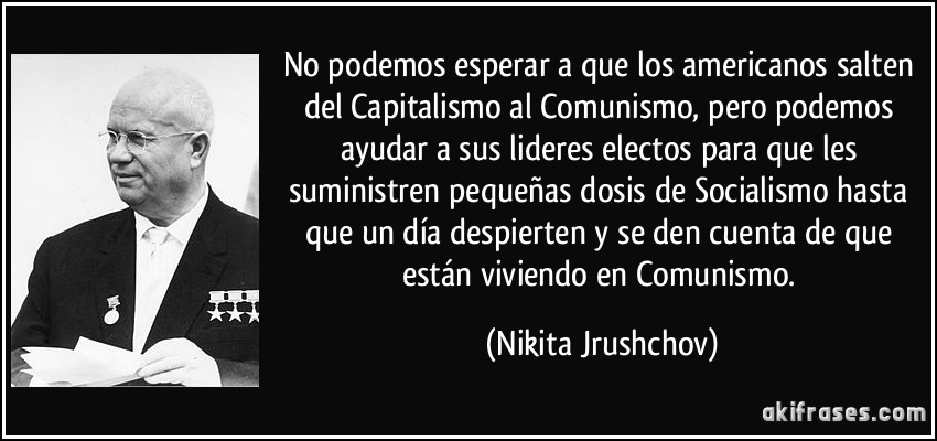 No podemos esperar a que los americanos salten del Capitalismo al Comunismo, pero podemos ayudar a sus lideres electos para que les suministren pequeñas dosis de Socialismo hasta que un día despierten y se den cuenta de que están viviendo en Comunismo. (Nikita Jrushchov)