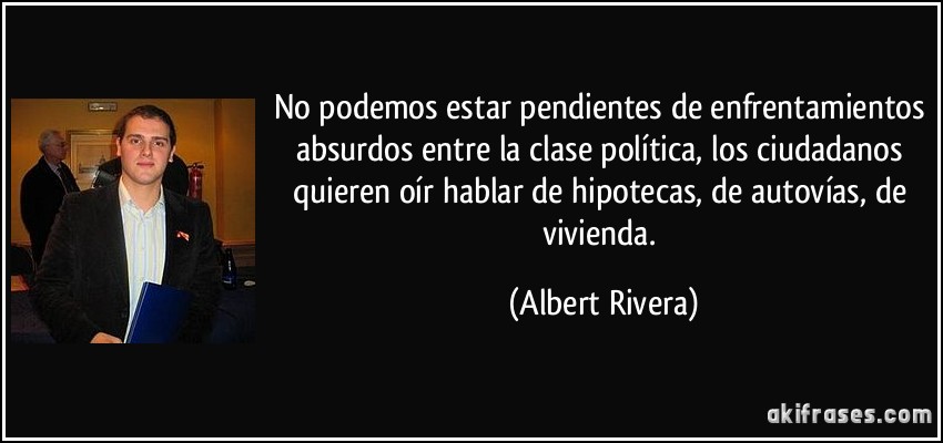 No podemos estar pendientes de enfrentamientos absurdos entre la clase política, los ciudadanos quieren oír hablar de hipotecas, de autovías, de vivienda. (Albert Rivera)