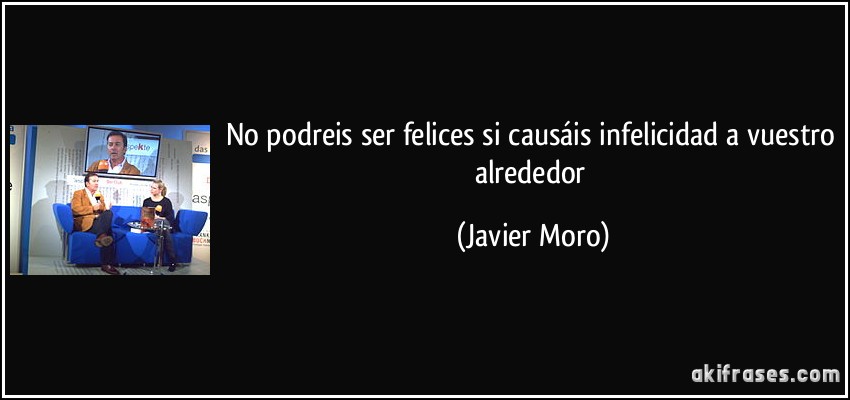 No podreis ser felices si causáis infelicidad a vuestro alrededor (Javier Moro)