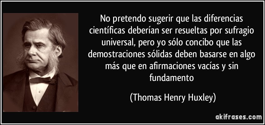 No pretendo sugerir que las diferencias científicas deberían ser resueltas por sufragio universal, pero yo sólo concibo que las demostraciones sólidas deben basarse en algo más que en afirmaciones vacías y sin fundamento (Thomas Henry Huxley)