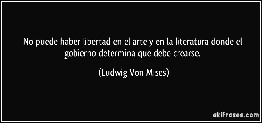 No puede haber libertad en el arte y en la literatura donde el gobierno determina que debe crearse. (Ludwig Von Mises)
