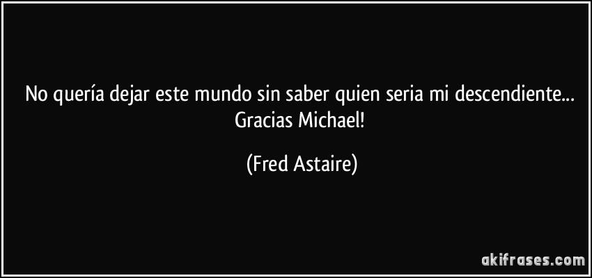 No quería dejar este mundo sin saber quien seria mi descendiente... Gracias Michael! (Fred Astaire)