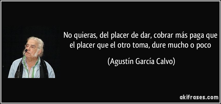 No quieras, del placer de dar, cobrar más paga que el placer que el otro toma, dure mucho o poco (Agustín García Calvo)