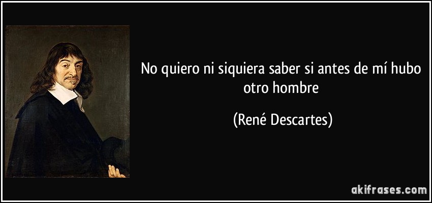 No quiero ni siquiera saber si antes de mí hubo otro hombre (René Descartes)