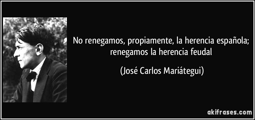 No renegamos, propiamente, la herencia española; renegamos la herencia feudal (José Carlos Mariátegui)