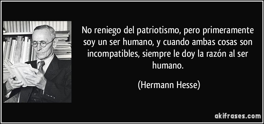 No reniego del patriotismo, pero primeramente soy un ser humano, y cuando ambas cosas son incompatibles, siempre le doy la razón al ser humano. (Hermann Hesse)