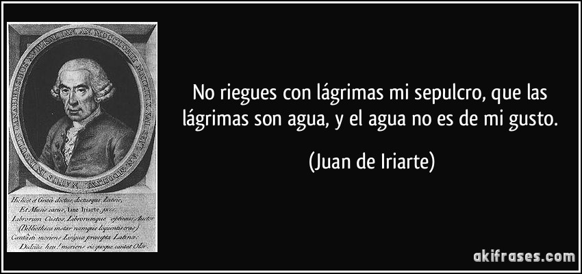 No riegues con lágrimas mi sepulcro, que las lágrimas son agua, y el agua no es de mi gusto. (Juan de Iriarte)