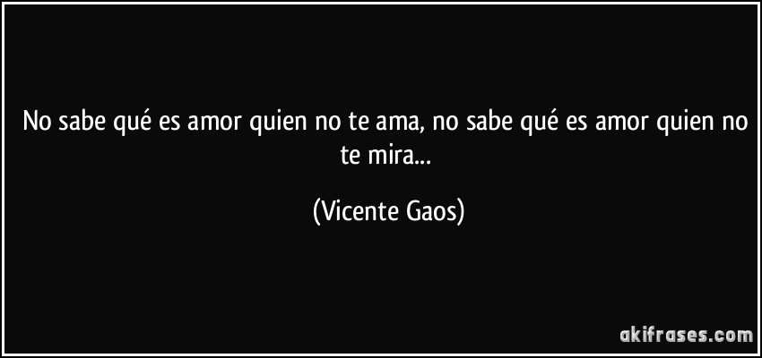 No sabe qué es amor quien no te ama, no sabe qué es amor quien no te mira... (Vicente Gaos)
