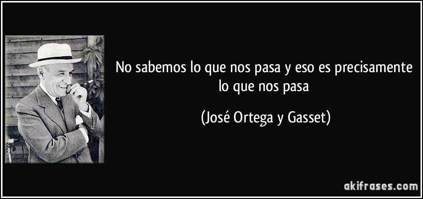 No sabemos lo que nos pasa y eso es precisamente lo que nos pasa (José Ortega y Gasset)