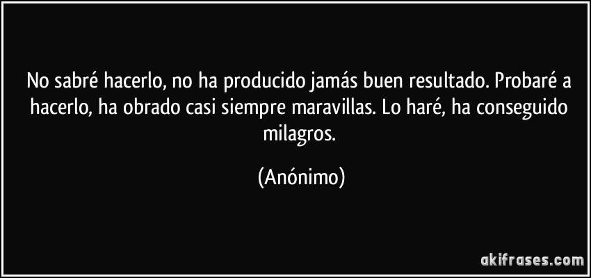 No sabré hacerlo, no ha producido jamás buen resultado. Probaré a hacerlo, ha obrado casi siempre maravillas. Lo haré, ha conseguido milagros. (Anónimo)