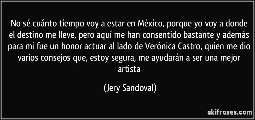 No sé cuánto tiempo voy a estar en México, porque yo voy a donde el destino me lleve, pero aquí me han consentido bastante y además para mi fue un honor actuar al lado de Verónica Castro, quien me dio varios consejos que, estoy segura, me ayudarán a ser una mejor artista (Jery Sandoval)